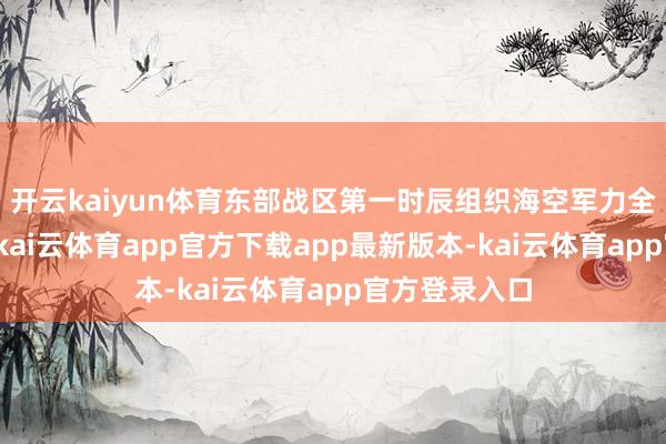 开云kaiyun体育东部战区第一时辰组织海空军力全程追踪监视-kai云体育app官方下载app最新版本-kai云体育app官方登录入口