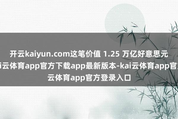 开云kaiyun.com这笔价值 1.25 万亿好意思元的来回-kai云体育app官方下载app最新版本-kai云体育app官方登录入口