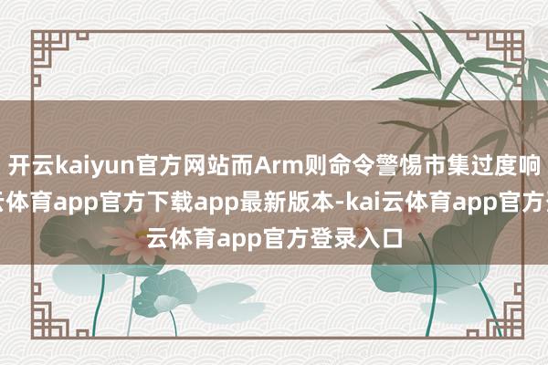 开云kaiyun官方网站而Arm则命令警惕市集过度响应-kai云体育app官方下载app最新版本-kai云体育app官方登录入口